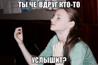 Ты че, вдруг кто-то услышит?