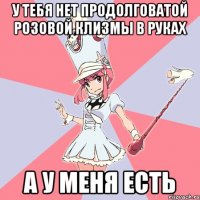У тебя нет продолговатой розовой клизмы в руках а у меня есть