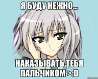 Я буду нежно... Наказывать тебя пальчиком >:D