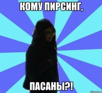 кому пирсинг, пасаны?!