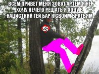 всем привет меня зовут артем я не хочу нечего решать я хочу в нацисткий гей бар к своим братьям 