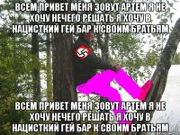 всем привет меня зовут артем я не хочу нечего решать я хочу в нацисткий гей бар к своим братьям всем привет меня зовут артем я не хочу нечего решать я хочу в нацисткий гей бар к своим братьям