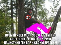  всем привет меня зовут артем я не хочу нечего решать я хочу в нацисткий гей бар к своим братьям