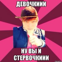 ДЕВОЧКИИИ Ну вы и стервочкиии