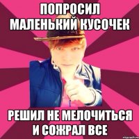 Попросил маленький кусочек Решил не мелочиться и сожрал все