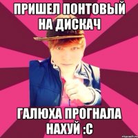 Пришел понтовый на дискач Галюха прогнала нахуй :с