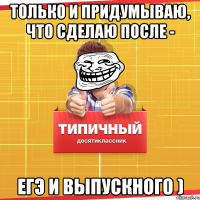 только и придумываю, что сделаю после - ЕГЭ и выпускного )