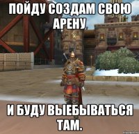 ПОЙДУ СОЗДАМ СВОЮ АРЕНУ И БУДУ ВЫЕБЫВАТЬСЯ ТАМ.