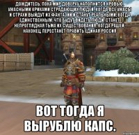 дождитесь, пока мир доверху наполнится кровью, ужасными криками страдающих людей, когда все ужасы и страхи выйдут из фантазий и станут реальными, когда единственным, что будут видеть люди, станет непроглядная тьма их существования, когда рашей, наконец, перестанет править единая россия ВОТ ТОГДА Я ВЫРУБЛЮ КАПС.