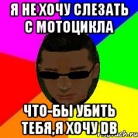 Я не хочу слезать с мотоцикла что-бы убить тебя,я хочу DB