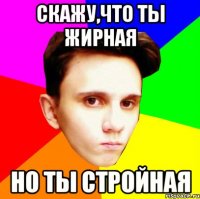СКАЖУ,ЧТО ТЫ ЖИРНАЯ НО ТЫ СТРОЙНАЯ