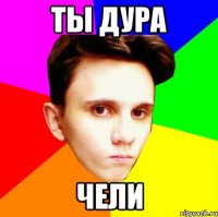 ТЫ ДУРА ЧЕЛИ