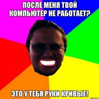 После меня твой компьютер не работает? Это у тебя руки кривые!