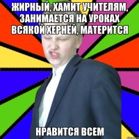 Жирный, хамит учителям, занимается на уроках всякой хернёй, матерится Нравится всем