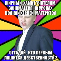 Жирный, хамит учителям, занимается на уроках всякой хернёй, матерится Отгадай,, кто первым лишится девственности?
