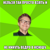 нельзя так просто взять и не кинуть ведро в Ксюшу