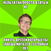 нельзя так просто взять и не кинуть друзей которых ты знаешь мать его 15 сраных лет