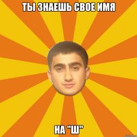 ТЫ ЗНАЕШЬ СВОЕ ИМЯ НА "Ш"