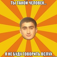 ТЫ ТАКОЙ ЧЕЛОВЕК... Я НЕ БУДУ ГОВОРИТЬ ВСЛУХ