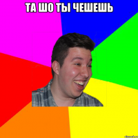 ТА ШО ТЫ ЧЕШЕШЬ 