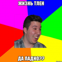 Жизнь тлен Да ладно??