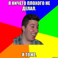 я ничего плохого не делал. я тоже.