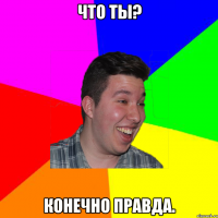 что ты? конечно правда.