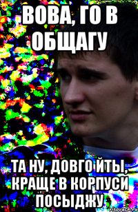 вова, го в общагу та ну, довго йты, краще в корпуси посыджу