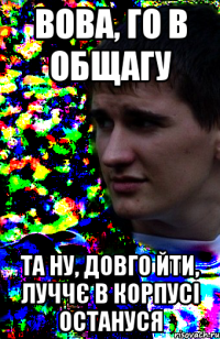 вова, го в общагу та ну, довго йти, луччє в корпусі остануся