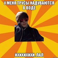 У МЕНЯ ТРУСЫ НАДУВАЮТСЯ В ВОДЕ ИХИХИХИХИ. ЛАЛ