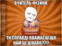 Вчитель фізики, ти справді вважаєш,що нам це цікаво???