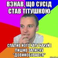 Взнав, що сусід став тітушкою Спалив його хату нахуй і лишив записку "Довийобувався"