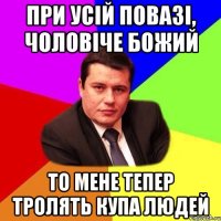 При усій повазі, чоловіче божий то мене тепер тролять купа людей