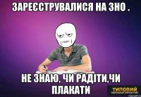 зареєструвалися на зно . не знаю, чи радіти,чи плакати