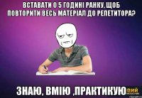 вставати о 5 годині ранку, щоб повторити весь матеріал до репетитора? знаю, вмію ,практикую