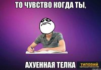 то чувство когда ты, ахуенная телка