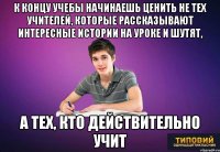 К концу учебы начинаешь ценить не тех учителей, которые рассказывают интересные истории на уроке и шутят, а тех, кто действительно учит