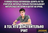 К концу учебы начинаешь ценить не тех учителей, которые только рассказывают интересные истории и шутят на уроке, а тех, кто действительно учит