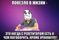 Повезло в жизни - это когда с репетитором есть о чем поговорить, кроме уроков!!!!!