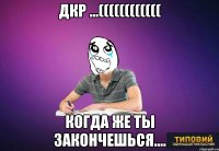 дкр ...(((((((((((( когда же ты закончешься....