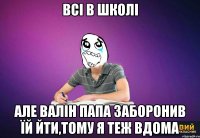 Всі в школі але Валін папа заборонив їй йти,тому я теж вдома