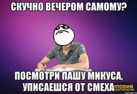 скучно вечером самому? посмотри пашу микуса, уписаешся от смеха