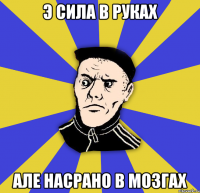 э сила в руках але насрано в мозгах