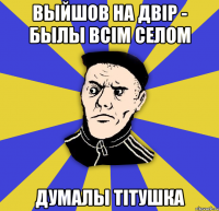 выйшов на двір - былы всім селом думалы ТІТУШКА