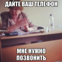 ДАЙТЕ ВАШ ТЕЛЕФОН МНЕ НУЖНО ПОЗВОНИТЬ