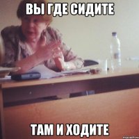 ВЫ ГДЕ СИДИТЕ ТАМ И ХОДИТЕ