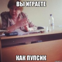 ВЫ ИГРАЕТЕ КАК ПУПСИК
