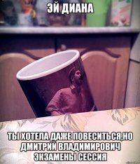 Эй Диана Ты хотела даже повеситься,но Дмитрий Владимирович экзамены сессия