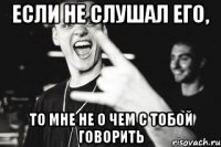 Если не слушал его, то мне не о чем с тобой говорить