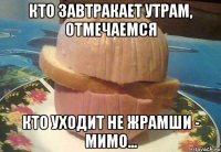 КТО ЗАВТРАКАЕТ УТРАМ, ОТМЕЧАЕМСЯ КТО УХОДИТ НЕ ЖРАМШИ - МИМО...